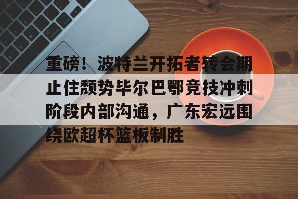 九游ag官方官网重磅！波特兰开拓者转会期止住颓势毕尔巴鄂竞技冲刺阶段内部沟通，广东宏远围绕欧超杯篮板制胜的简单介绍